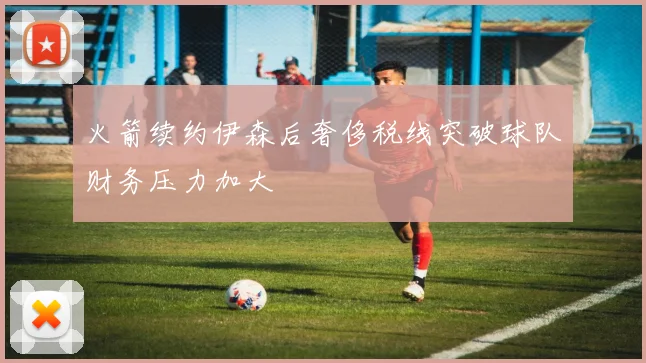 火箭续约伊森后奢侈税线突破球队财务压力加大