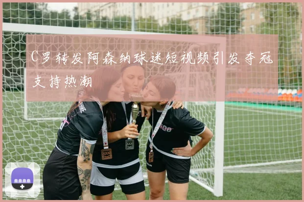 C罗转发阿森纳球迷短视频引发夺冠支持热潮