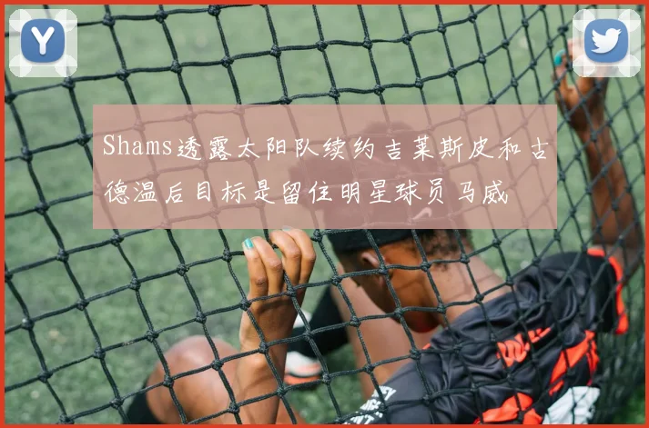 Shams透露太阳队续约吉莱斯皮和古德温后目标是留住明星球员马威