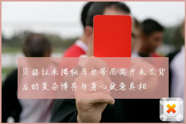 贝赫拉米揭秘马尔蒂尼离开米兰背后的复杂博弈与身心疲惫真相