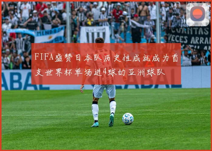 FIFA盛赞日本队历史性成就成为首支世界杯单场进4球的亚洲球队