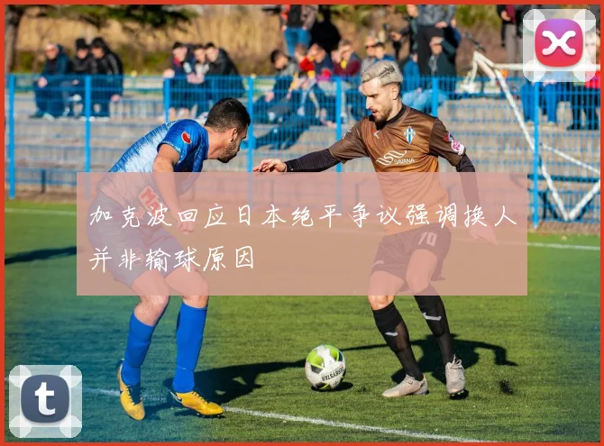 加克波回应日本绝平争议强调换人并非输球原因