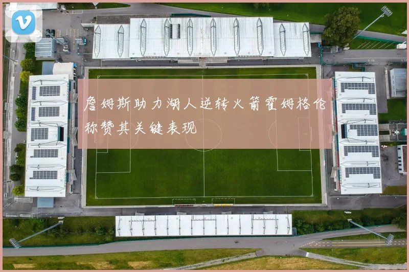 詹姆斯助力湖人逆转火箭霍姆格伦称赞其关键表现