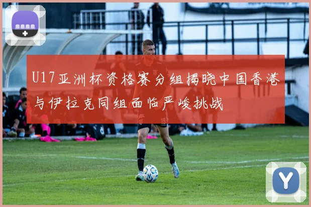 U17亚洲杯资格赛分组揭晓中国香港与伊拉克同组面临严峻挑战
