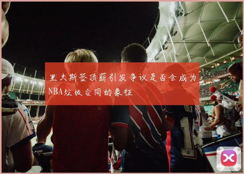 里夫斯签顶薪引发争议是否会成为NBA垃圾合同的象征
