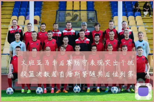文班亚马季后赛防守表现突出干扰投篮次数居首唐斯紧随其后位列第五