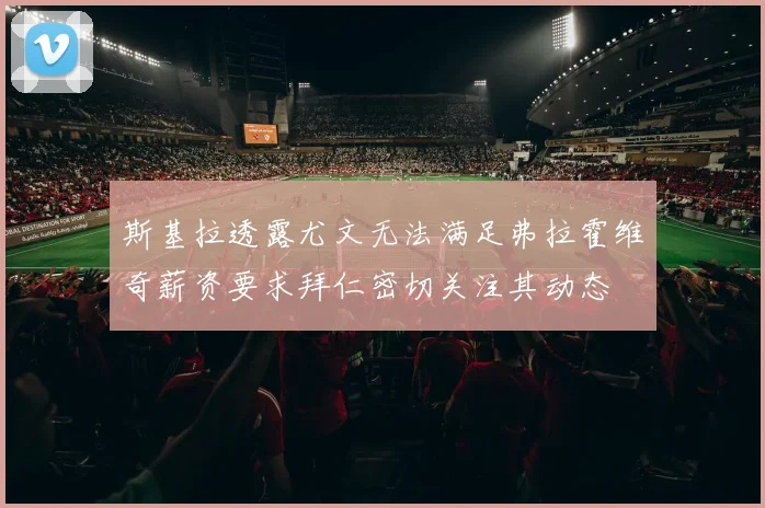 斯基拉透露尤文无法满足弗拉霍维奇薪资要求拜仁密切关注其动态