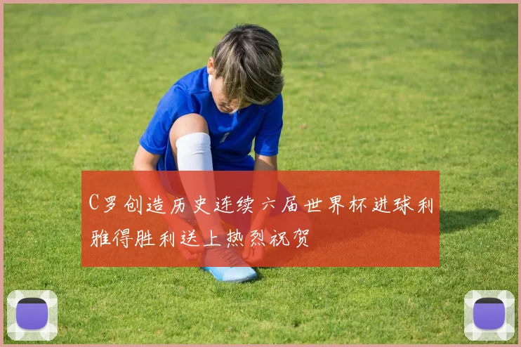 C罗创造历史连续六届世界杯进球利雅得胜利送上热烈祝贺