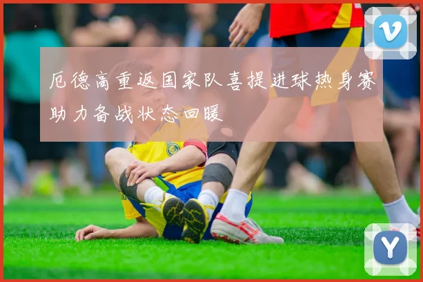 厄德高重返国家队喜提进球热身赛助力备战状态回暖