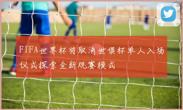 FIFA世界杯将取消世俱杯单人入场仪式探索全新观赛模式