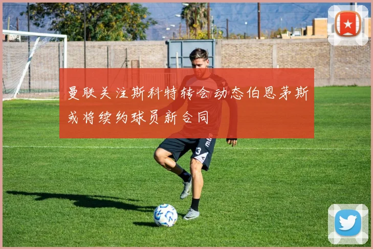 曼联关注斯科特转会动态伯恩茅斯或将续约球员新合同