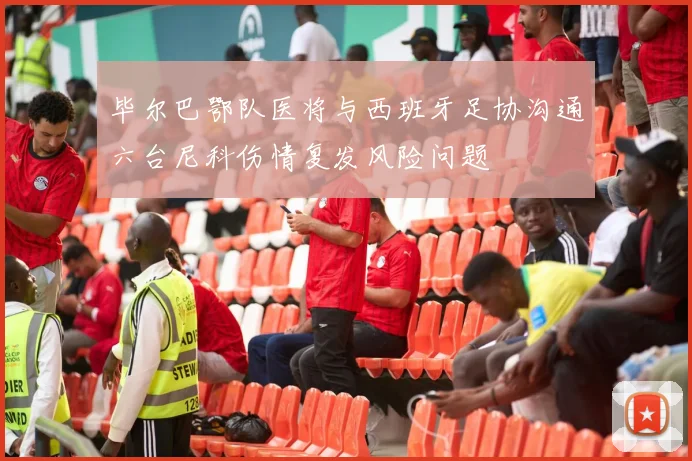 毕尔巴鄂队医将与西班牙足协沟通六台尼科伤情复发风险问题