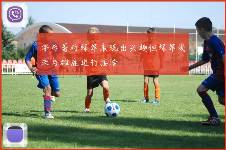 字母哥对绿军表现出兴趣但绿军尚未与雄鹿进行接洽